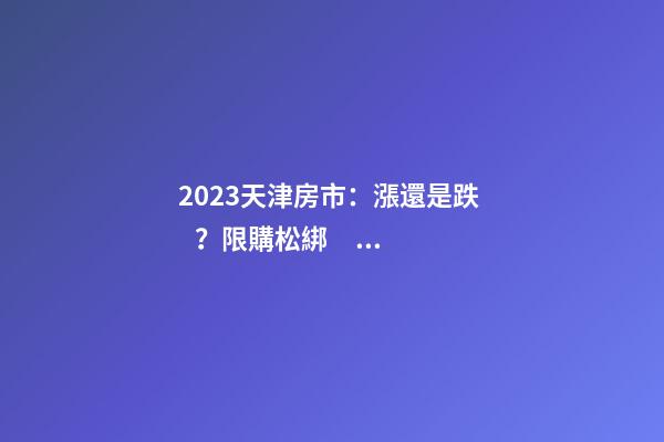 2023天津房市：漲還是跌？限購松綁？八大預(yù)測解讀！